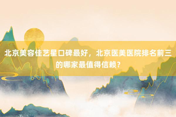 北京美容佳艺星口碑最好，北京医美医院排名前三的哪家最值得信赖？