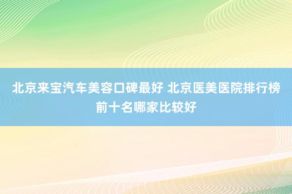 北京来宝汽车美容口碑最好 北京医美医院排行榜前十名哪家比较好