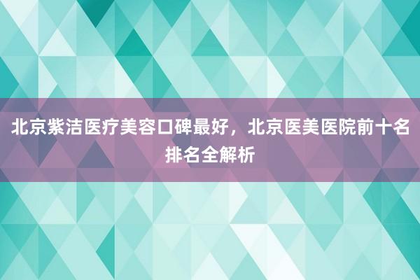 北京紫洁医疗美容口碑最好，北京医美医院前十名排名全解析