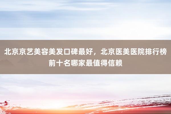 北京京艺美容美发口碑最好，北京医美医院排行榜前十名哪家最值得信赖