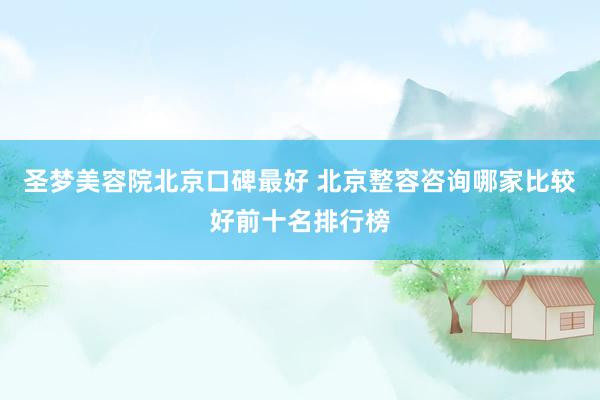 圣梦美容院北京口碑最好 北京整容咨询哪家比较好前十名排行榜