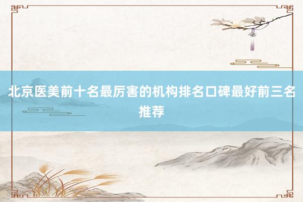 北京医美前十名最厉害的机构排名口碑最好前三名推荐