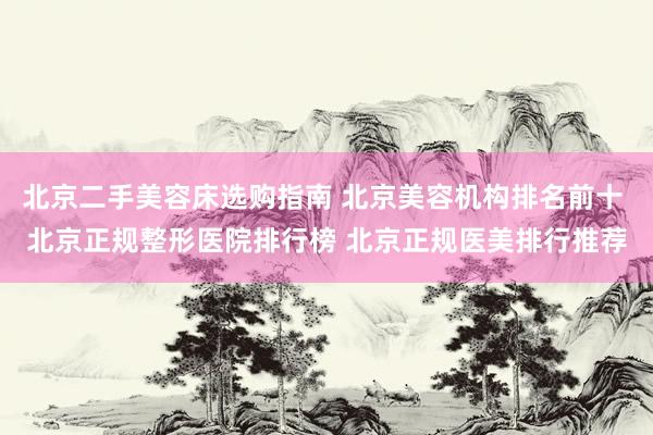 北京二手美容床选购指南 北京美容机构排名前十 北京正规整形医院排行榜 北京正规医美排行推荐