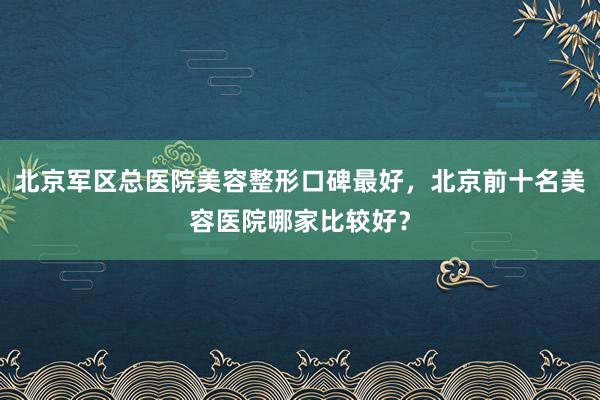 北京军区总医院美容整形口碑最好，北京前十名美容医院哪家比较好？