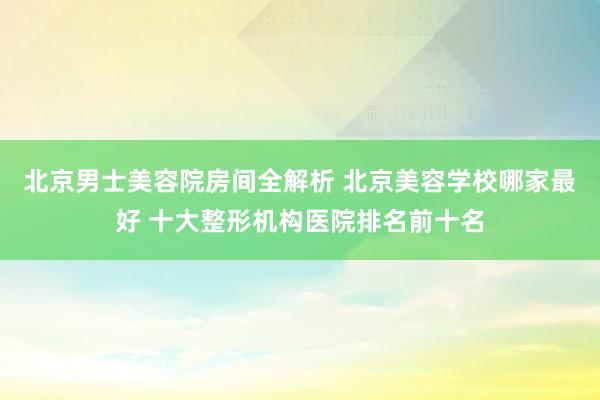 北京男士美容院房间全解析 北京美容学校哪家最好 十大整形机构医院排名前十名