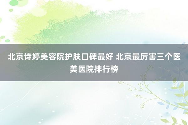 北京诗婷美容院护肤口碑最好 北京最厉害三个医美医院排行榜