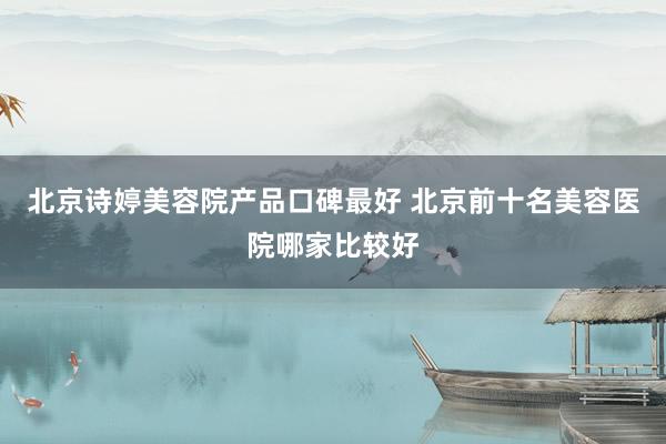 北京诗婷美容院产品口碑最好 北京前十名美容医院哪家比较好