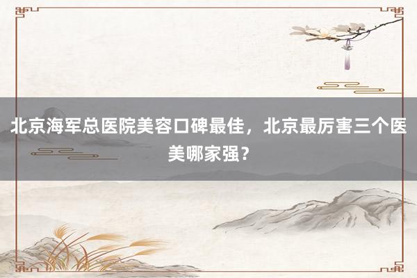 北京海军总医院美容口碑最佳，北京最厉害三个医美哪家强？