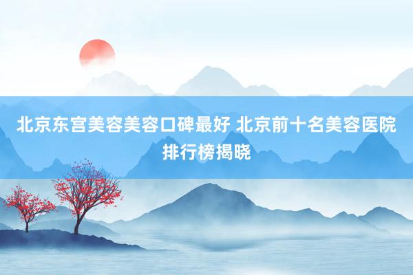 北京东宫美容美容口碑最好 北京前十名美容医院排行榜揭晓
