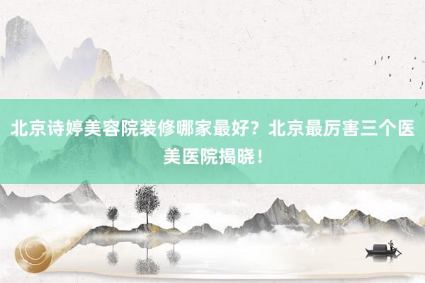 北京诗婷美容院装修哪家最好？北京最厉害三个医美医院揭晓！
