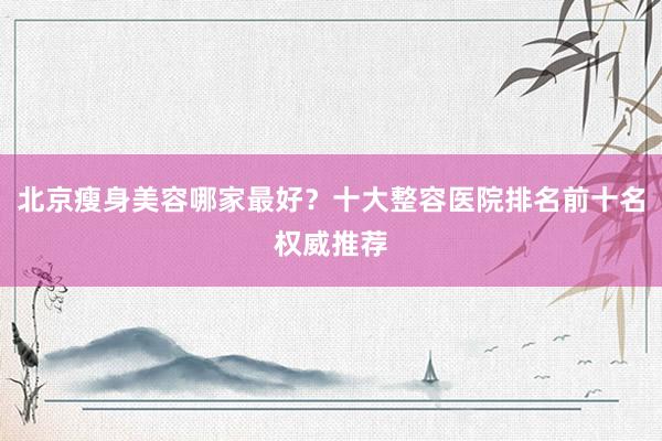 北京瘦身美容哪家最好？十大整容医院排名前十名权威推荐