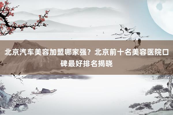 北京汽车美容加盟哪家强？北京前十名美容医院口碑最好排名揭晓
