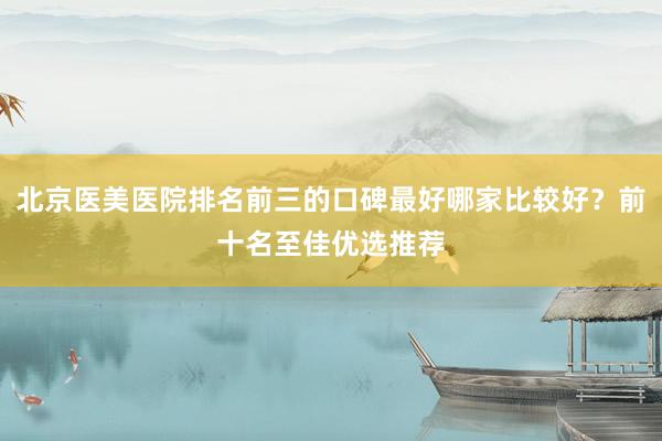北京医美医院排名前三的口碑最好哪家比较好？前十名至佳优选推荐