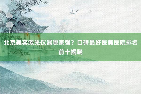 北京美容激光仪器哪家强？口碑最好医美医院排名前十揭晓