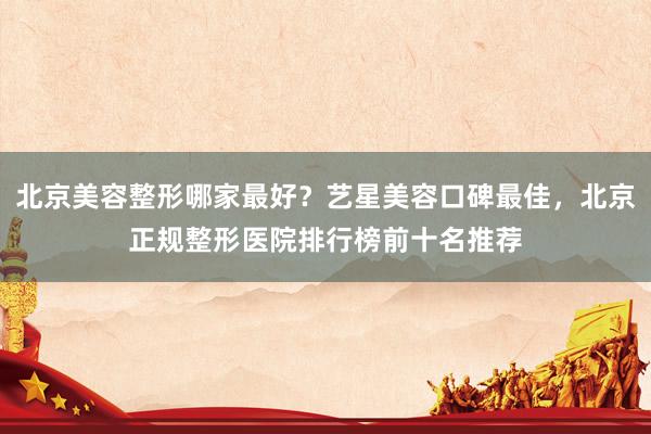 北京美容整形哪家最好？艺星美容口碑最佳，北京正规整形医院排行榜前十名推荐