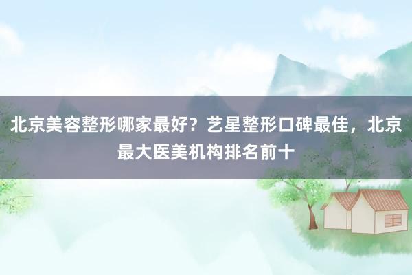 北京美容整形哪家最好？艺星整形口碑最佳，北京最大医美机构排名前十