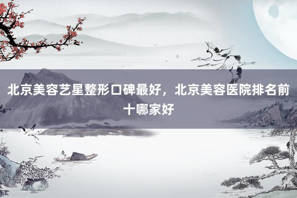 北京美容艺星整形口碑最好，北京美容医院排名前十哪家好