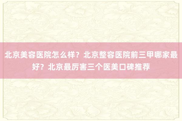 北京美容医院怎么样？北京整容医院前三甲哪家最好？北京最厉害三个医美口碑推荐