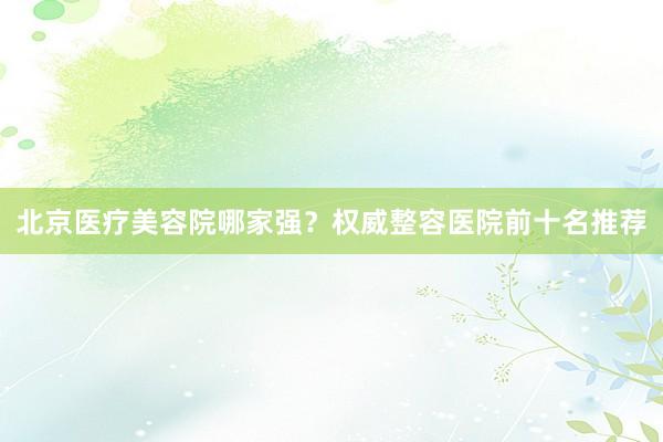 北京医疗美容院哪家强？权威整容医院前十名推荐
