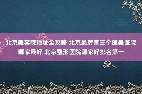 北京美容院地址全攻略 北京最厉害三个医美医院哪家最好 北京整形医院哪家好排名第一