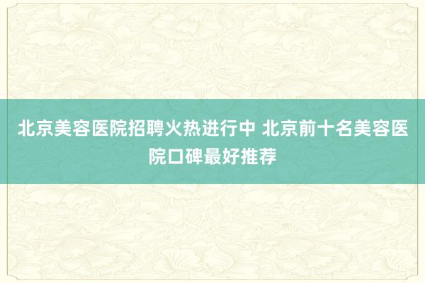 北京美容医院招聘火热进行中 北京前十名美容医院口碑最好推荐