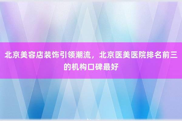 北京美容店装饰引领潮流，北京医美医院排名前三的机构口碑最好