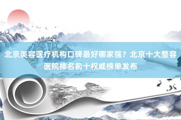 北京美容医疗机构口碑最好哪家强？北京十大整容医院排名前十权威榜单发布