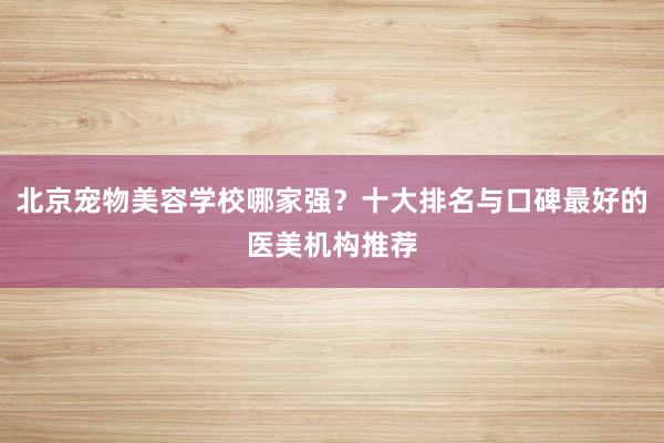 北京宠物美容学校哪家强？十大排名与口碑最好的医美机构推荐