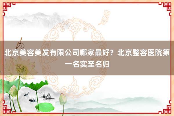 北京美容美发有限公司哪家最好？北京整容医院第一名实至名归