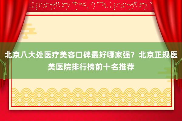 北京八大处医疗美容口碑最好哪家强？北京正规医美医院排行榜前十名推荐