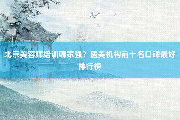 北京美容师培训哪家强？医美机构前十名口碑最好排行榜