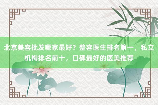 北京美容批发哪家最好？整容医生排名第一，私立机构排名前十，口碑最好的医美推荐