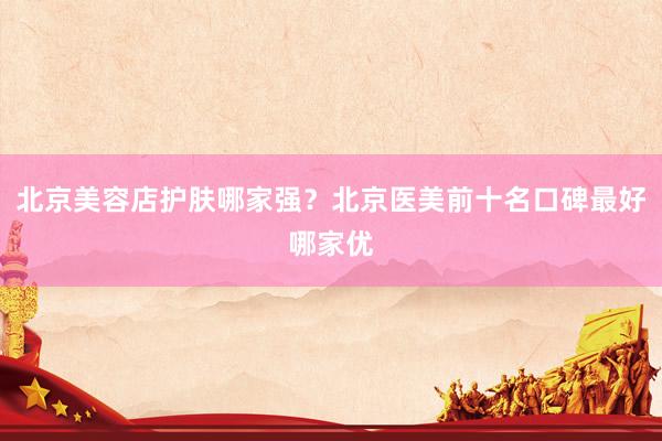 北京美容店护肤哪家强？北京医美前十名口碑最好哪家优