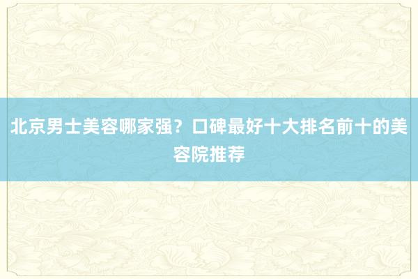 北京男士美容哪家强？口碑最好十大排名前十的美容院推荐
