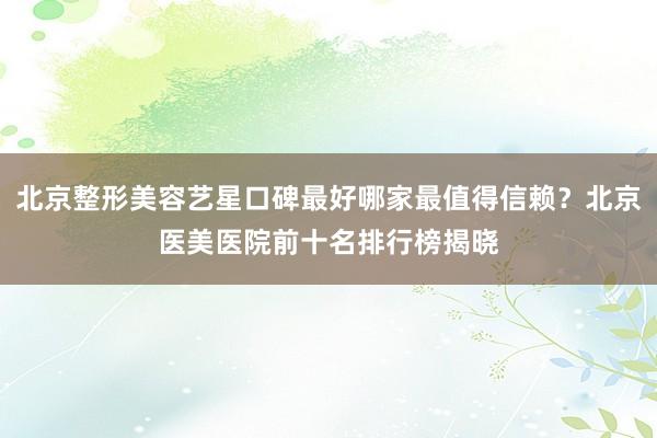 北京整形美容艺星口碑最好哪家最值得信赖？北京医美医院前十名排行榜揭晓