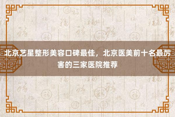 北京艺星整形美容口碑最佳，北京医美前十名最厉害的三家医院推荐
