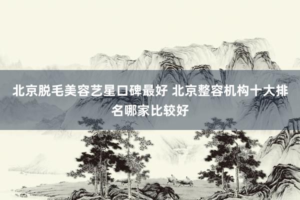 北京脱毛美容艺星口碑最好 北京整容机构十大排名哪家比较好