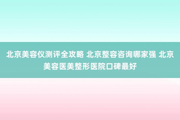 北京美容仪测评全攻略 北京整容咨询哪家强 北京美容医美整形医院口碑最好