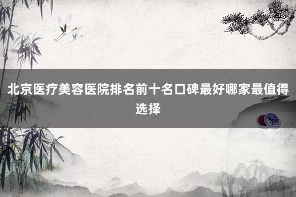 北京医疗美容医院排名前十名口碑最好哪家最值得选择