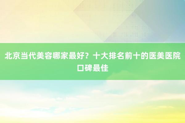 北京当代美容哪家最好？十大排名前十的医美医院口碑最佳