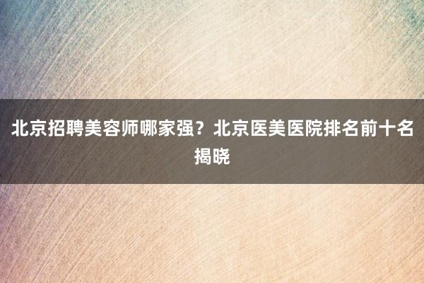 北京招聘美容师哪家强？北京医美医院排名前十名揭晓