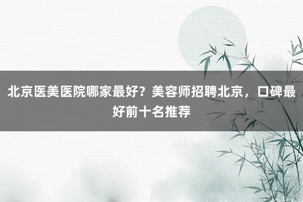 北京医美医院哪家最好？美容师招聘北京，口碑最好前十名推荐