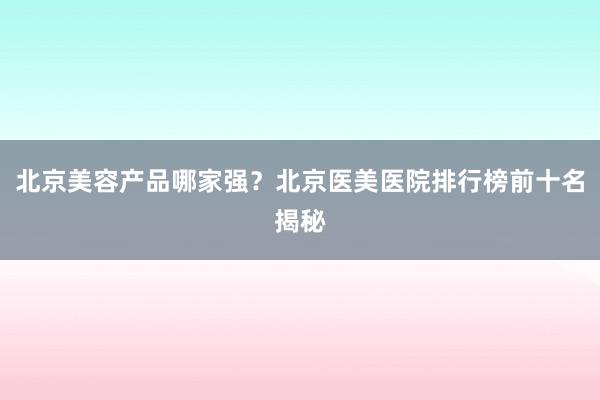 北京美容产品哪家强？北京医美医院排行榜前十名揭秘