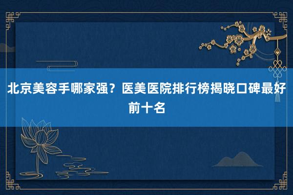 北京美容手哪家强？医美医院排行榜揭晓口碑最好前十名
