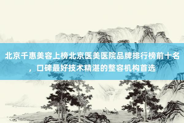 北京千惠美容上榜北京医美医院品牌排行榜前十名，口碑最好技术精湛的整容机构首选