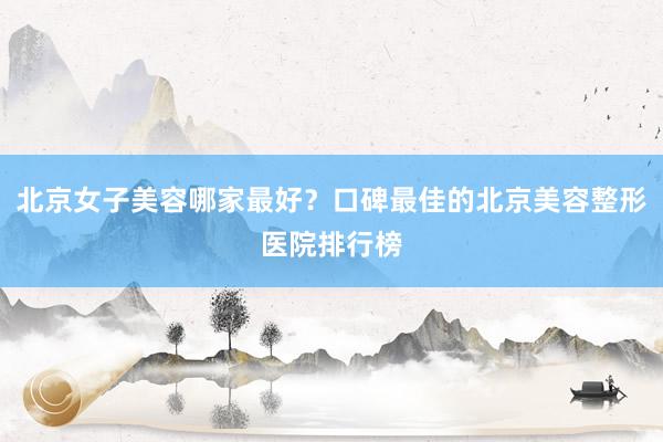 北京女子美容哪家最好？口碑最佳的北京美容整形医院排行榜