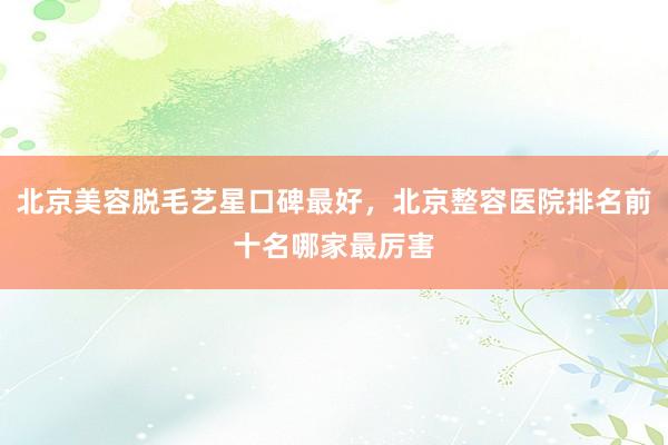 北京美容脱毛艺星口碑最好，北京整容医院排名前十名哪家最厉害