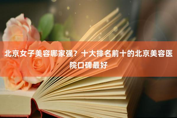 北京女子美容哪家强？十大排名前十的北京美容医院口碑最好
