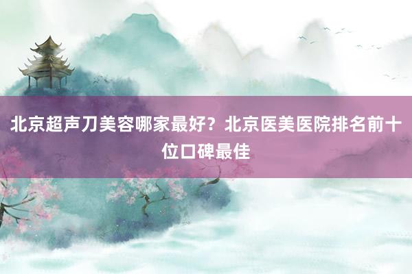 北京超声刀美容哪家最好？北京医美医院排名前十位口碑最佳
