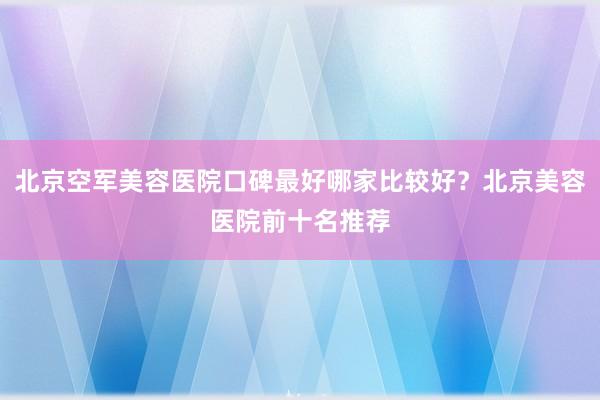 北京空军美容医院口碑最好哪家比较好？北京美容医院前十名推荐